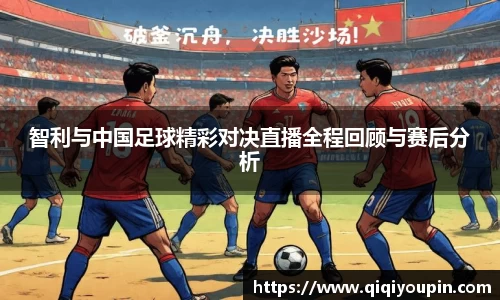 智利与中国足球精彩对决直播全程回顾与赛后分析